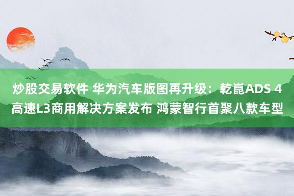 炒股交易软件 华为汽车版图再升级：乾崑ADS 4高速L3商用解决方案发布 鸿蒙智行首聚八款车型