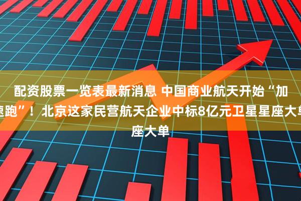 配资股票一览表最新消息 中国商业航天开始“加速跑”！北京这家民营航天企业中标8亿元卫星星座大单