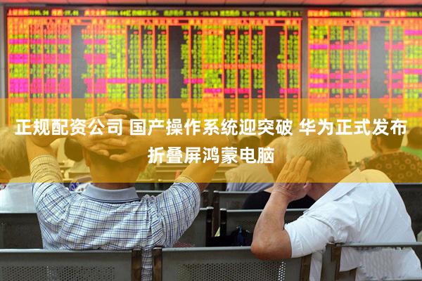 正规配资公司 国产操作系统迎突破 华为正式发布折叠屏鸿蒙电脑