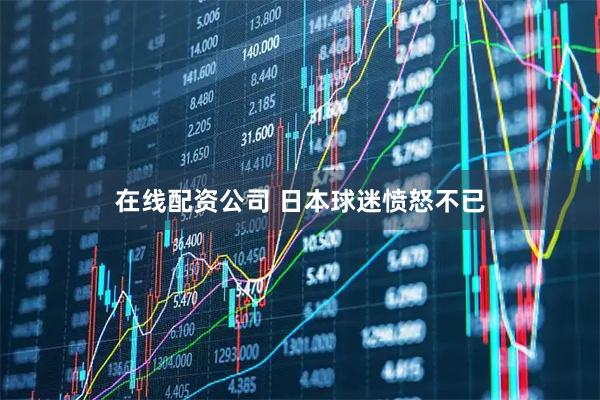 在线配资公司 日本球迷愤怒不已