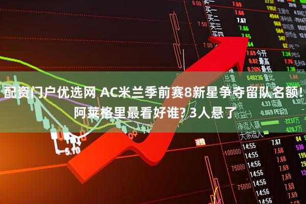 配资门户优选网 AC米兰季前赛8新星争夺留队名额! 阿莱格里最看好谁? 3人悬了