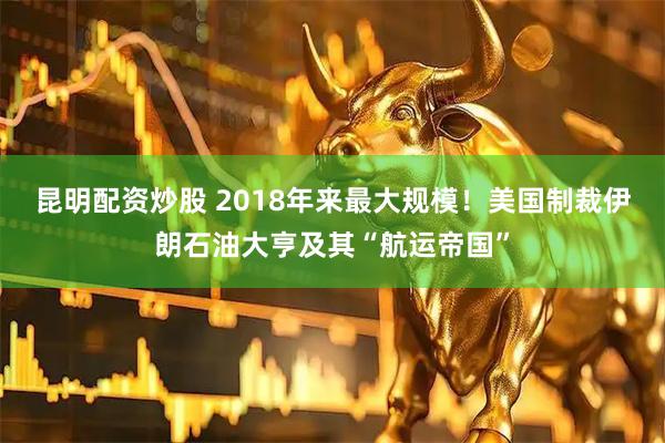昆明配资炒股 2018年来最大规模！美国制裁伊朗石油大亨及其“航运帝国”