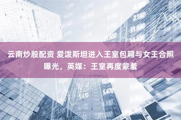 云南炒股配资 爱泼斯坦进入王室包厢与女王合照曝光，英媒：王室再度蒙羞