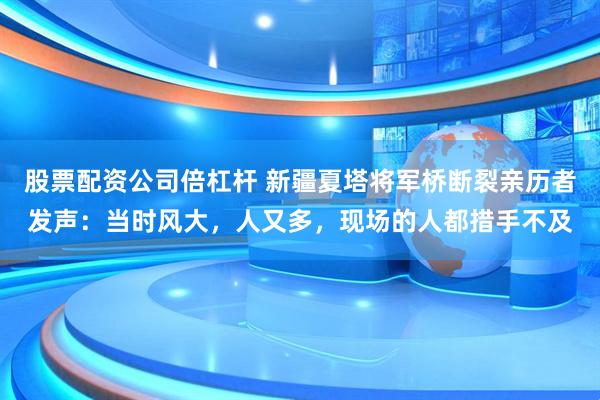 股票配资公司倍杠杆 新疆夏塔将军桥断裂亲历者发声：当时风大，人又多，现场的人都措手不及