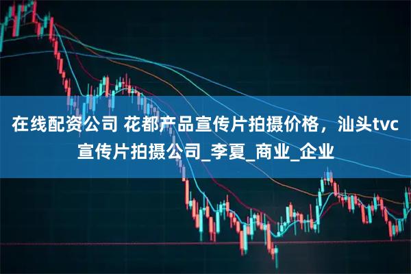 在线配资公司 花都产品宣传片拍摄价格，汕头tvc宣传片拍摄公司_李夏_商业_企业