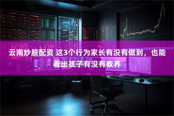云南炒股配资 这3个行为家长有没有做到，也能看出孩子有没有教养