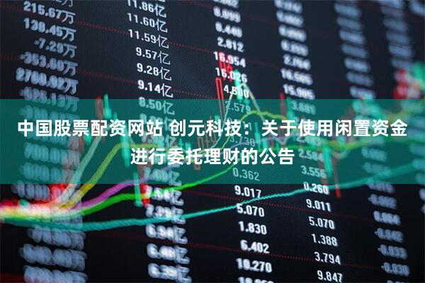 中国股票配资网站 创元科技：关于使用闲置资金进行委托理财的公告