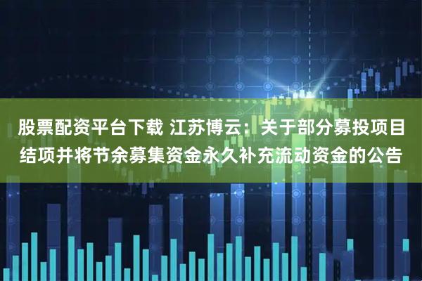股票配资平台下载 江苏博云：关于部分募投项目结项并将节余募集资金永久补充流动资金的公告