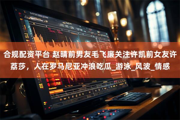 合规配资平台 赵晴前男友毛飞廉关注许凯前女友许荔莎，人在罗马尼亚冲浪吃瓜_游泳_风波_情感