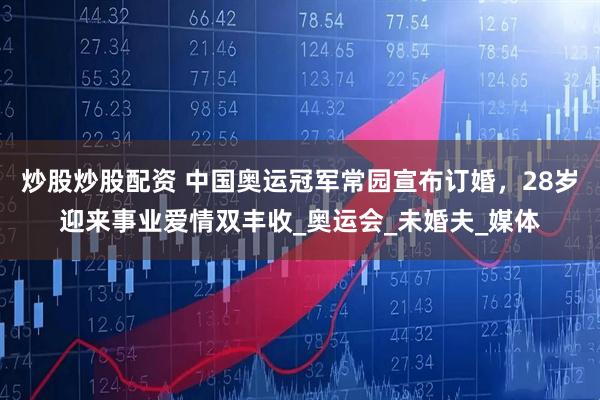 炒股炒股配资 中国奥运冠军常园宣布订婚，28岁迎来事业爱情双丰收_奥运会_未婚夫_媒体