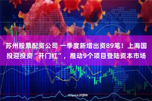 苏州股票配资公司 一季度新增出资89笔！上海国投迎投资“开门红”，推动9个项目登陆资本市场