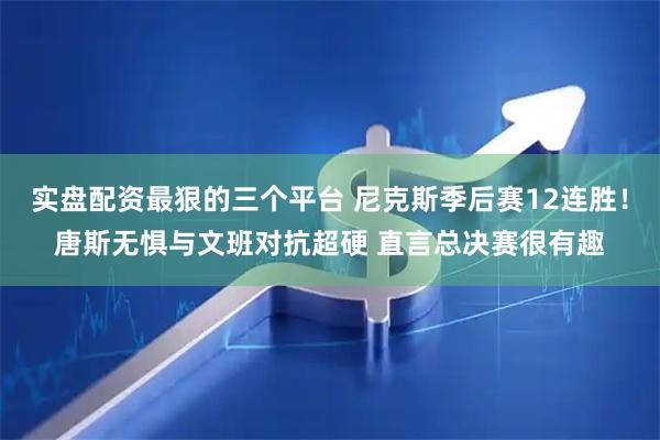 实盘配资最狠的三个平台 尼克斯季后赛12连胜！唐斯无惧与文班对抗超硬 直言总决赛很有趣