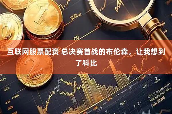 互联网股票配资 总决赛首战的布伦森，让我想到了科比