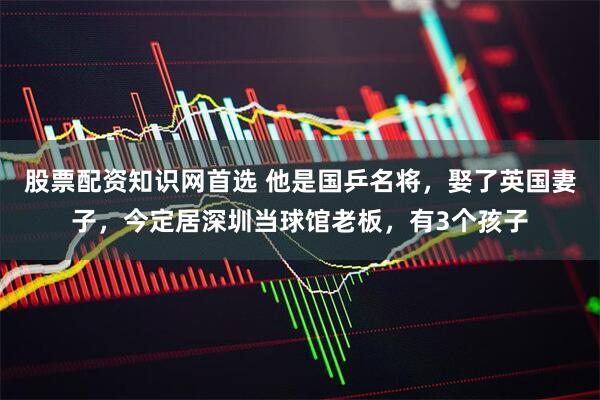 股票配资知识网首选 他是国乒名将，娶了英国妻子，今定居深圳当球馆老板，有3个孩子